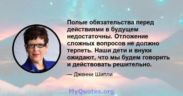 Полые обязательства перед действиями в будущем недостаточны. Отложение сложных вопросов не должно терпеть. Наши дети и внуки ожидают, что мы будем говорить и действовать решительно.