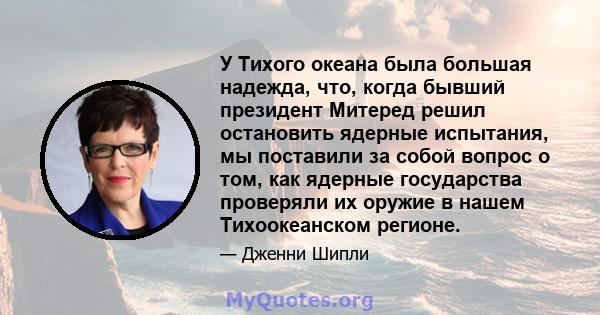 У Тихого океана была большая надежда, что, когда бывший президент Митеред решил остановить ядерные испытания, мы поставили за собой вопрос о том, как ядерные государства проверяли их оружие в нашем Тихоокеанском регионе.