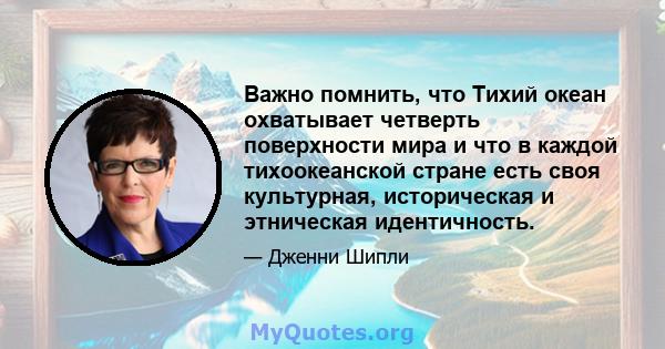 Важно помнить, что Тихий океан охватывает четверть поверхности мира и что в каждой тихоокеанской стране есть своя культурная, историческая и этническая идентичность.