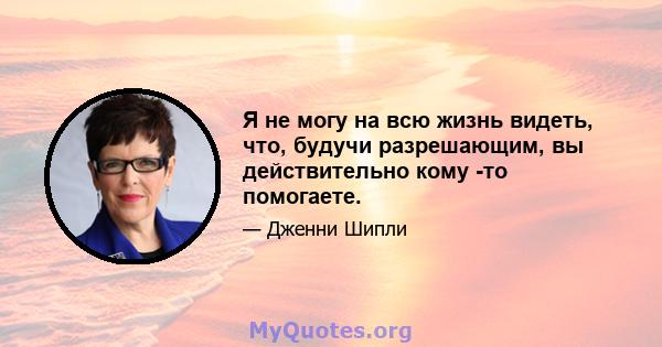 Я не могу на всю жизнь видеть, что, будучи разрешающим, вы действительно кому -то помогаете.