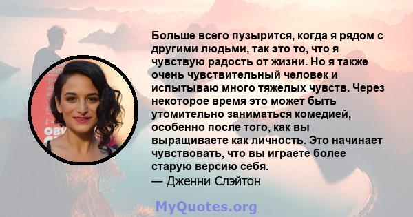 Больше всего пузырится, когда я рядом с другими людьми, так это то, что я чувствую радость от жизни. Но я также очень чувствительный человек и испытываю много тяжелых чувств. Через некоторое время это может быть