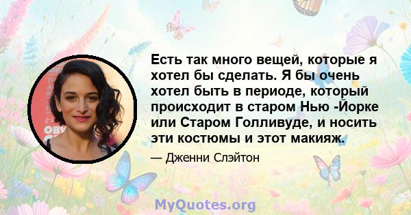 Есть так много вещей, которые я хотел бы сделать. Я бы очень хотел быть в периоде, который происходит в старом Нью -Йорке или Старом Голливуде, и носить эти костюмы и этот макияж.