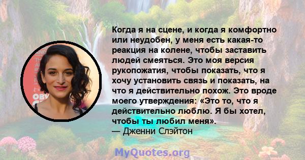 Когда я на сцене, и когда я комфортно или неудобен, у меня есть какая-то реакция на колене, чтобы заставить людей смеяться. Это моя версия рукопожатия, чтобы показать, что я хочу установить связь и показать, на что я