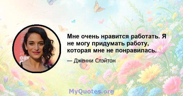 Мне очень нравится работать. Я не могу придумать работу, которая мне не понравилась.