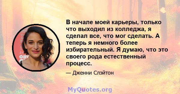 В начале моей карьеры, только что выходил из колледжа, я сделал все, что мог сделать. А теперь я немного более избирательный. Я думаю, что это своего рода естественный процесс.