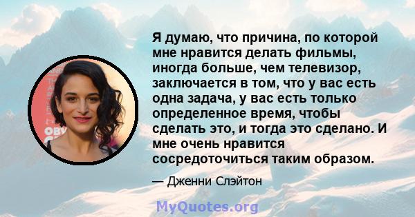 Я думаю, что причина, по которой мне нравится делать фильмы, иногда больше, чем телевизор, заключается в том, что у вас есть одна задача, у вас есть только определенное время, чтобы сделать это, и тогда это сделано. И