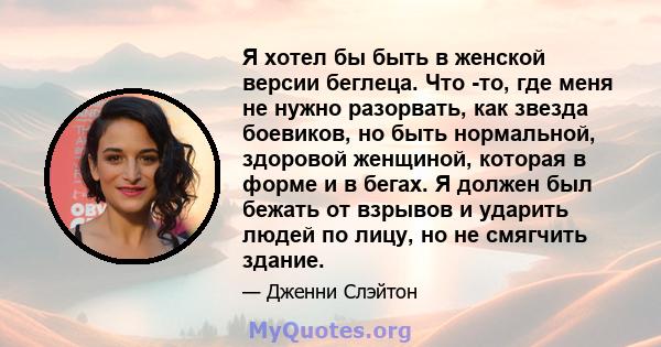 Я хотел бы быть в женской версии беглеца. Что -то, где меня не нужно разорвать, как звезда боевиков, но быть нормальной, здоровой женщиной, которая в форме и в бегах. Я должен был бежать от взрывов и ударить людей по