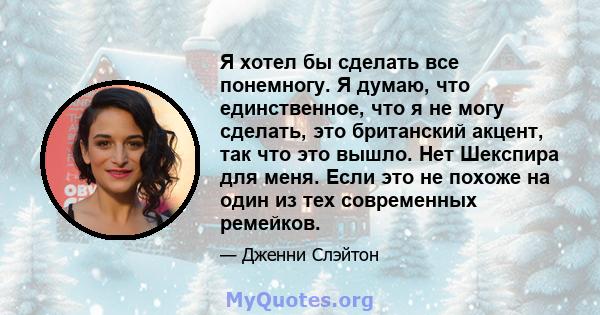 Я хотел бы сделать все понемногу. Я думаю, что единственное, что я не могу сделать, это британский акцент, так что это вышло. Нет Шекспира для меня. Если это не похоже на один из тех современных ремейков.