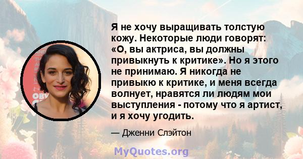 Я не хочу выращивать толстую кожу. Некоторые люди говорят: «О, вы актриса, вы должны привыкнуть к критике». Но я этого не принимаю. Я никогда не привыкю к критике, и меня всегда волнует, нравятся ли людям мои