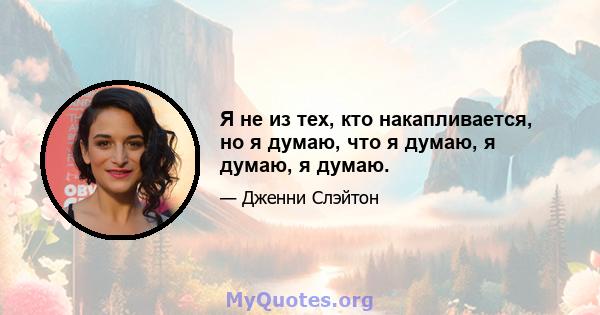 Я не из тех, кто накапливается, но я думаю, что я думаю, я думаю, я думаю.