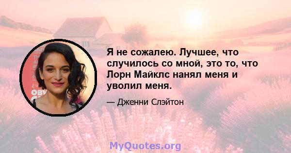 Я не сожалею. Лучшее, что случилось со мной, это то, что Лорн Майклс нанял меня и уволил меня.