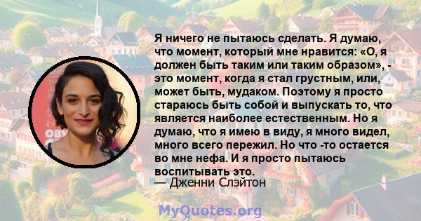 Я ничего не пытаюсь сделать. Я думаю, что момент, который мне нравится: «О, я должен быть таким или таким образом», - это момент, когда я стал грустным, или, может быть, мудаком. Поэтому я просто стараюсь быть собой и