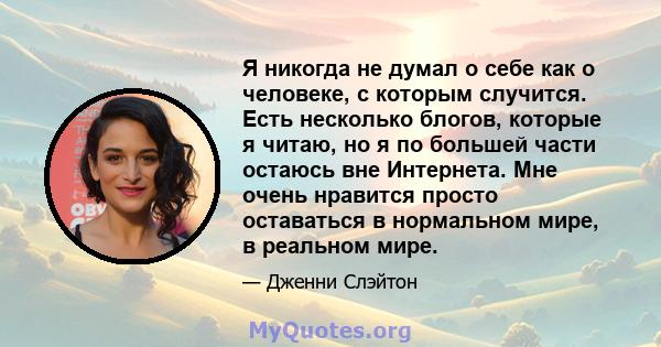 Я никогда не думал о себе как о человеке, с которым случится. Есть несколько блогов, которые я читаю, но я по большей части остаюсь вне Интернета. Мне очень нравится просто оставаться в нормальном мире, в реальном мире.