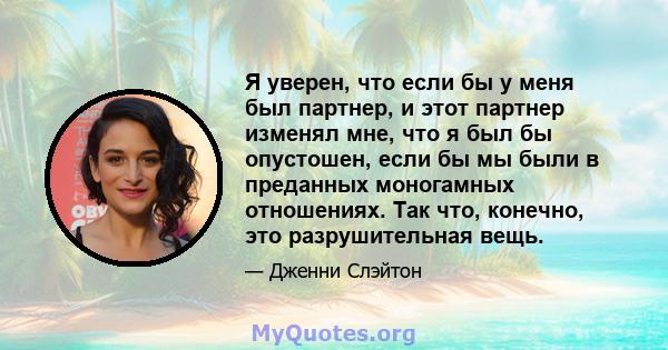 Я уверен, что если бы у меня был партнер, и этот партнер изменял мне, что я был бы опустошен, если бы мы были в преданных моногамных отношениях. Так что, конечно, это разрушительная вещь.