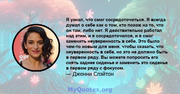 Я узнал, что смог сосредоточиться. Я всегда думал о себе как о том, кто похож на то, что он там, либо нет. Я действительно работал над этим, и я сосредоточился, и я смог заменить неуверенность в себе. Это было чем-то