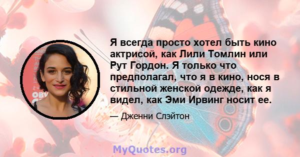 Я всегда просто хотел быть кино актрисой, как Лили Томлин или Рут Гордон. Я только что предполагал, что я в кино, нося в стильной женской одежде, как я видел, как Эми Ирвинг носит ее.