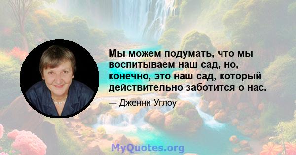 Мы можем подумать, что мы воспитываем наш сад, но, конечно, это наш сад, который действительно заботится о нас.