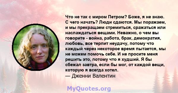 Что не так с миром Петром? Боже, я не знаю. С чего начать? Люди сдаются. Мы поражаем, и мы прекращаем стремиться, сражаться или наслаждаться вещами. Неважно, о чем вы говорите - война, работа, брак, демократия, любовь,