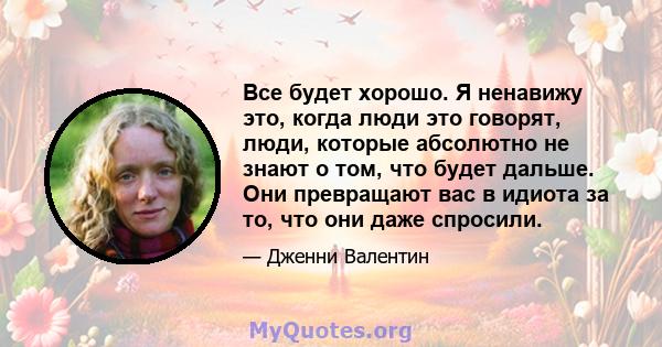 Все будет хорошо. Я ненавижу это, когда люди это говорят, люди, которые абсолютно не знают о том, что будет дальше. Они превращают вас в идиота за то, что они даже спросили.