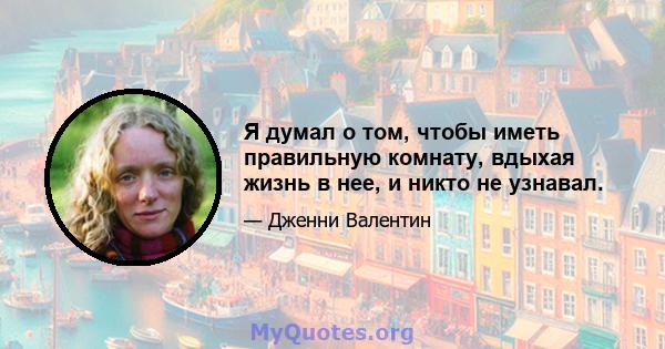 Я думал о том, чтобы иметь правильную комнату, вдыхая жизнь в нее, и никто не узнавал.