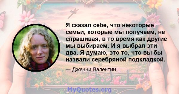 Я сказал себе, что некоторые семьи, которые мы получаем, не спрашивая, в то время как другие мы выбираем. И я выбрал эти два. Я думаю, это то, что вы бы назвали серебряной подкладкой.