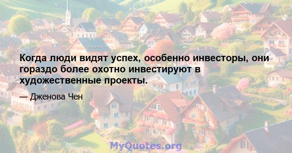 Когда люди видят успех, особенно инвесторы, они гораздо более охотно инвестируют в художественные проекты.