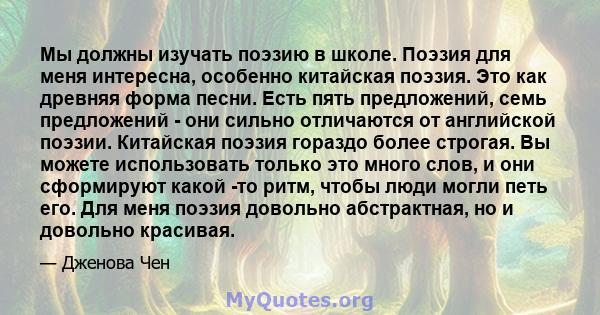 Мы должны изучать поэзию в школе. Поэзия для меня интересна, особенно китайская поэзия. Это как древняя форма песни. Есть пять предложений, семь предложений - они сильно отличаются от английской поэзии. Китайская поэзия 