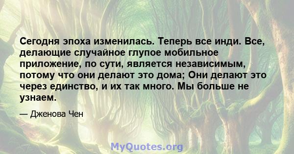 Сегодня эпоха изменилась. Теперь все инди. Все, делающие случайное глупое мобильное приложение, по сути, является независимым, потому что они делают это дома; Они делают это через единство, и их так много. Мы больше не