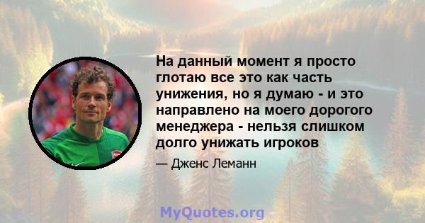 На данный момент я просто глотаю все это как часть унижения, но я думаю - и это направлено на моего дорогого менеджера - нельзя слишком долго унижать игроков