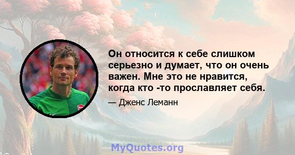 Он относится к себе слишком серьезно и думает, что он очень важен. Мне это не нравится, когда кто -то прославляет себя.