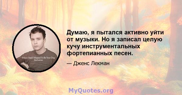 Думаю, я пытался активно уйти от музыки. Но я записал целую кучу инструментальных фортепианных песен.