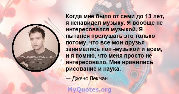 Когда мне было от семи до 13 лет, я ненавидел музыку. Я вообще не интересовался музыкой. Я пытался послушать это только потому, что все мои друзья занимались поп -музыкой и всем, и я помню, что меня просто не