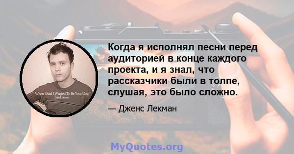 Когда я исполнял песни перед аудиторией в конце каждого проекта, и я знал, что рассказчики были в толпе, слушая, это было сложно.