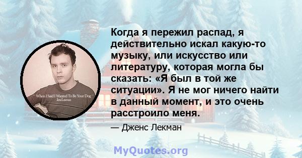 Когда я пережил распад, я действительно искал какую-то музыку, или искусство или литературу, которая могла бы сказать: «Я был в той же ситуации». Я не мог ничего найти в данный момент, и это очень расстроило меня.