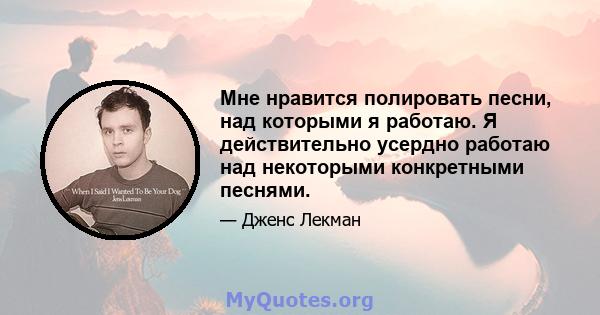 Мне нравится полировать песни, над которыми я работаю. Я действительно усердно работаю над некоторыми конкретными песнями.