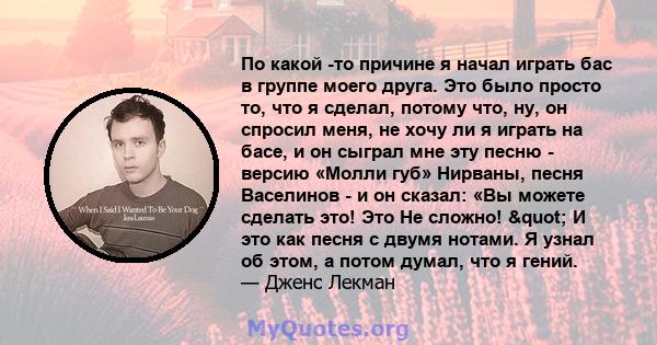 По какой -то причине я начал играть бас в группе моего друга. Это было просто то, что я сделал, потому что, ну, он спросил меня, не хочу ли я играть на басе, и он сыграл мне эту песню - версию «Молли губ» Нирваны, песня 