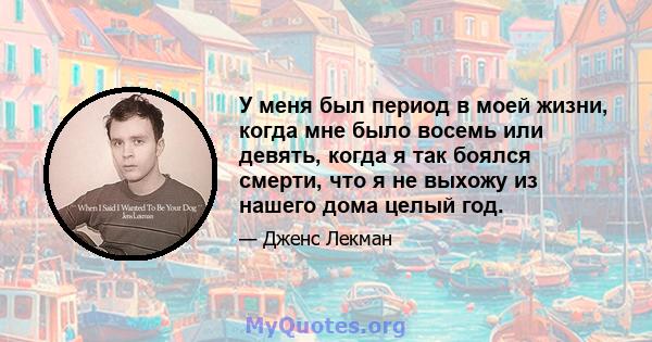 У меня был период в моей жизни, когда мне было восемь или девять, когда я так боялся смерти, что я не выхожу из нашего дома целый год.