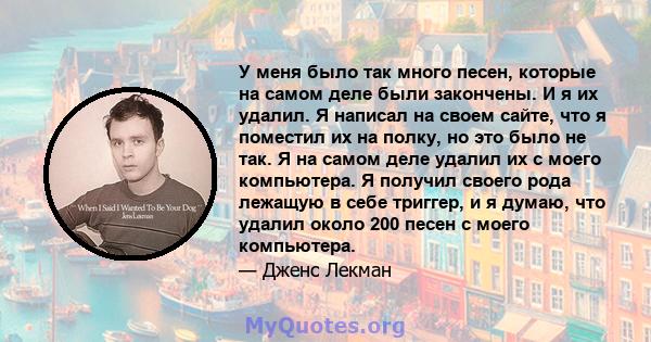 У меня было так много песен, которые на самом деле были закончены. И я их удалил. Я написал на своем сайте, что я поместил их на полку, но это было не так. Я на самом деле удалил их с моего компьютера. Я получил своего