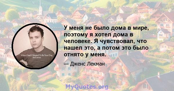 У меня не было дома в мире, поэтому я хотел дома в человеке. Я чувствовал, что нашел это, а потом это было отнято у меня.