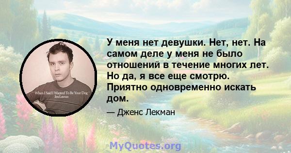 У меня нет девушки. Нет, нет. На самом деле у меня не было отношений в течение многих лет. Но да, я все еще смотрю. Приятно одновременно искать дом.