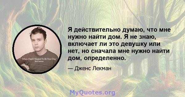 Я действительно думаю, что мне нужно найти дом. Я не знаю, включает ли это девушку или нет, но сначала мне нужно найти дом, определенно.