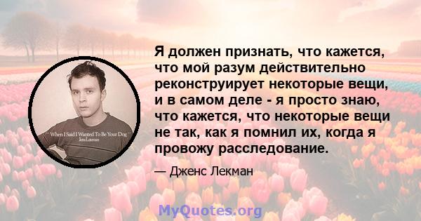 Я должен признать, что кажется, что мой разум действительно реконструирует некоторые вещи, и в самом деле - я просто знаю, что кажется, что некоторые вещи не так, как я помнил их, когда я провожу расследование.