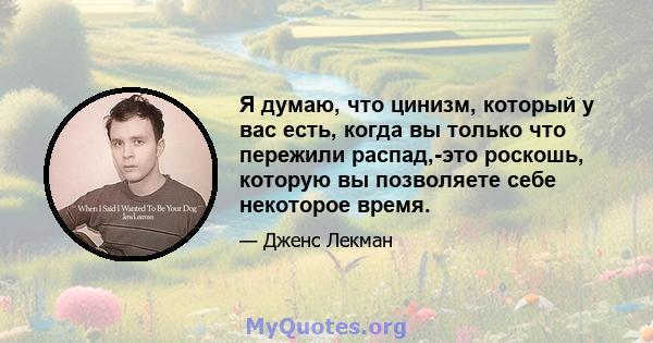 Я думаю, что цинизм, который у вас есть, когда вы только что пережили распад,-это роскошь, которую вы позволяете себе некоторое время.