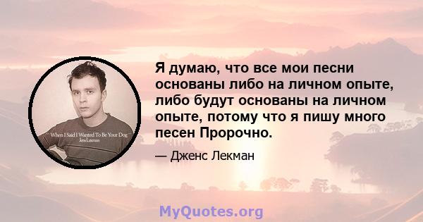 Я думаю, что все мои песни основаны либо на личном опыте, либо будут основаны на личном опыте, потому что я пишу много песен Пророчно.