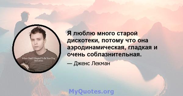 Я люблю много старой дискотеки, потому что она аэродинамическая, гладкая и очень соблазнительная.