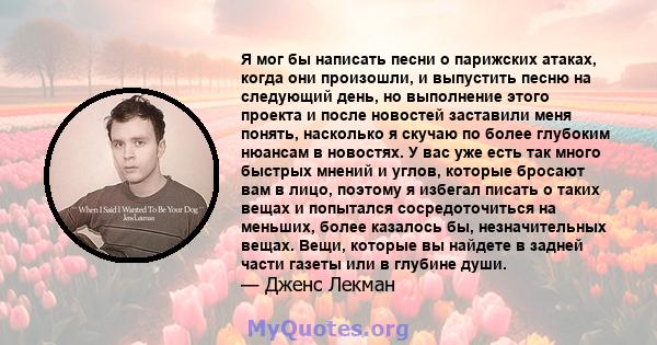 Я мог бы написать песни о парижских атаках, когда они произошли, и выпустить песню на следующий день, но выполнение этого проекта и после новостей заставили меня понять, насколько я скучаю по более глубоким нюансам в