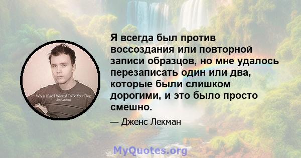 Я всегда был против воссоздания или повторной записи образцов, но мне удалось перезаписать один или два, которые были слишком дорогими, и это было просто смешно.