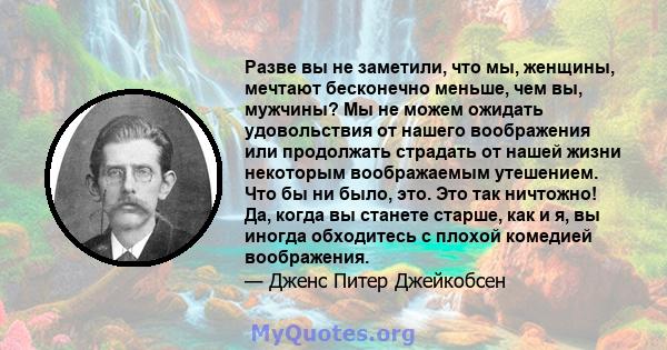 Разве вы не заметили, что мы, женщины, мечтают бесконечно меньше, чем вы, мужчины? Мы не можем ожидать удовольствия от нашего воображения или продолжать страдать от нашей жизни некоторым воображаемым утешением. Что бы