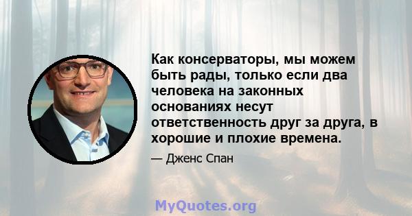 Как консерваторы, мы можем быть рады, только если два человека на законных основаниях несут ответственность друг за друга, в хорошие и плохие времена.