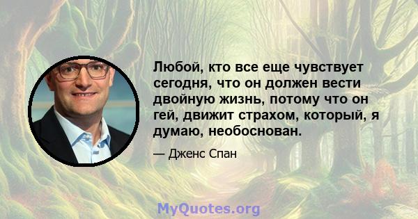 Любой, кто все еще чувствует сегодня, что он должен вести двойную жизнь, потому что он гей, движит страхом, который, я думаю, необоснован.